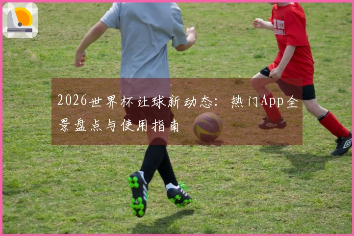 2026世界杯让球新动态：热门App全景盘点与使用指南