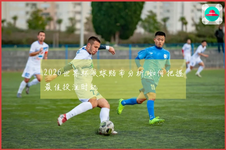 2026世界杯滚球赔率分析 如何把握最佳投注时机