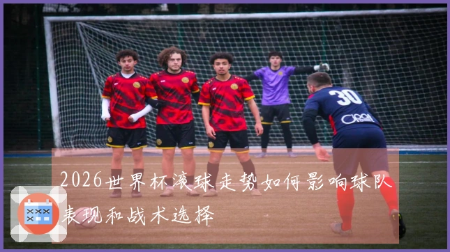 2026世界杯滚球走势如何影响球队表现和战术选择