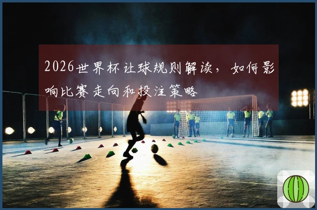 2026世界杯让球规则解读，如何影响比赛走向和投注策略